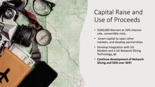 Capital Raise and
Use of Proceeds
• $500,000 Warrant at 10% interest
rate, convertible note.
• Smart capital to open other
markets, and develop partnerships
• Develop integration with 5G
Modem and a 5G Network Slicing
Technology, or
• Continue development of Network
Slicing and SDN over WIFI
 
