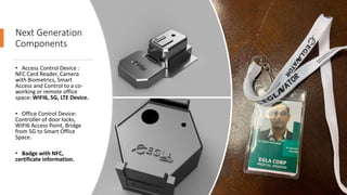 Next Generation
Components
• Access Control Device :
NFC Card Reader, Camera
with Biometrics, Smart
Access and Control to a co-
working or remote office
space: WIFI6, 5G, LTE Device.
• Office Control Device:
Controller of door locks,
WIFI6 Access Point, Bridge
from 5G to Smart Office
Space.
• Badge with NFC,
certificate information.
 