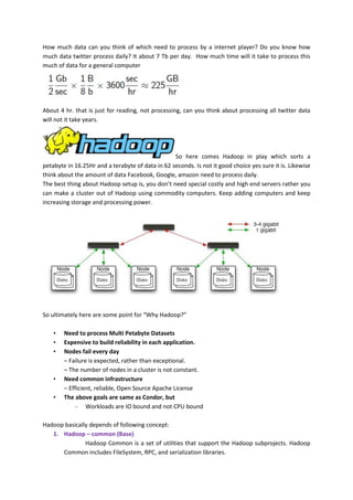 How much data can you think of which need to process by a internet player? Do you know how
much data twitter process daily? It about 7 Tb per day. How much time will it take to process this
much of data for a general computer




About 4 hr. that is just for reading, not processing, can you think about processing all twitter data
will not it take years.




                                                  So here comes Hadoop in play which sorts a
petabyte in 16.25Hr and a terabyte of data in 62 seconds. Is not it good choice yes sure it is. Likewise
think about the amount of data Facebook, Google, amazon need to process daily.
The best thing about Hadoop setup is, you don’t need special costly and high end servers rather you
can make a cluster out of Hadoop using commodity computers. Keep adding computers and keep
increasing storage and processing power.




So ultimately here are some point for “Why Hadoop?”

    •   Need to process Multi Petabyte Datasets
    •   Expensive to build reliability in each application.
    •   Nodes fail every day
        – Failure is expected, rather than exceptional.
        – The number of nodes in a cluster is not constant.
    •   Need common infrastructure
        – Efficient, reliable, Open Source Apache License
    •   The above goals are same as Condor, but
            – Workloads are IO bound and not CPU bound

Hadoop basically depends of following concept:
   1. Hadoop – common (Base)
               Hadoop Common is a set of utilities that support the Hadoop subprojects. Hadoop
      Common includes FileSystem, RPC, and serialization libraries.
 