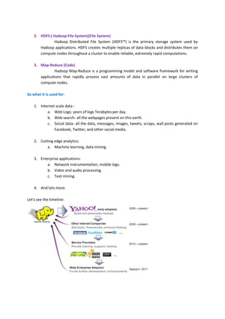 2. HDFS ( Hadoop File System)(File System)
              Hadoop Distributed File System (HDFS™) is the primary storage system used by
       Hadoop applications. HDFS creates multiple replicas of data blocks and distributes them on
       compute nodes throughout a cluster to enable reliable, extremely rapid computations.

    3. Map-Reduce (Code)
               Hadoop Map-Reduce is a programming model and software framework for writing
       applications that rapidly process vast amounts of data in parallel on large clusters of
       compute nodes.

So what it is used for:

    1. Internet scale data :
           a. Web Logs: years of logs Terabytes per day.
           b. Web search- all the webpages present on this earth.
           c. Social data- all the data, messages, images, tweets, scraps, wall posts generated on
               Facebook, Twitter, and other social media.

    2. Cutting edge analytics:
           a. Machine learning, data mining.

    3. Enterprise applications:
           a. Network instrumentation, mobile logs.
           b. Video and audio processing.
           c. Text mining.

    4. And lots more.

Let's see the timeline:
 