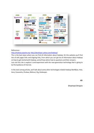 References:
http://hadoop.apache.org, http://developer.yahoo.com/hadoop/
This is the best place where you can find all information about Hadoop. On this website you'll find
lots of wiki pages links and ongoing links, from which you can get lot of information about Hadoop
on how to get started with Hadoop, and all how where how to questions and their answers.
Just visit this site is explore it and experiment with the next-generation technology that is going to
be the backbone of Internet.

In the next coming articles, we'll talk about some other technologies related Hadoop likeHBase, Hive,
Avro, Cassandra, Chukwa, Mahout, Pig, Zookeeper.




                                                                                                  ∞
                                                                                 Shashwat Shriparv
 