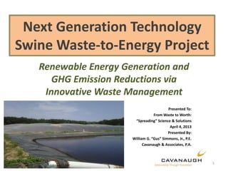 Next Generation Technology
Swine Waste-to-Energy Project
Renewable Energy Generation and
GHG Emission Reductions via
Innovative Waste Management
Presented To:
From Waste to Worth:
“Spreading” Science & Solutions
April 4, 2013
Presented By:
William G. “Gus” Simmons, Jr., P.E.
Cavanaugh & Associates, P.A.
1
 