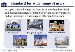 Standard for wide range of users
An open standard where the focus is on meeting the critical
communications needs of public safety and security agencies
and an increasingly wide range of other market sectors.
Government
Oil & Gas
Transport & logistics
Utilities
Commercial & Industrial
Manufacturing
 
