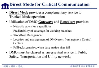 Direct Mode for Critical Communication
• Direct Mode provides a complementary service to
Trunked Mode operation
• Utilization of DMO Gateways and Repeaters provides:
– Network extension capabilities
– Predictability of coverage for working practices
– Workflow Management
– Location and management of DMO users from network Control
Centers
– Fallback scenarios, when base station sites fail
• DMO must be classed as an essential service in Public
Safety, Transportation and Utility networks
 