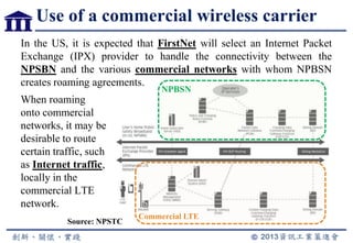 Use of a commercial wireless carrier
In the US, it is expected that FirstNet will select an Internet Packet
Exchange (IPX) provider to handle the connectivity between the
NPSBN and the various commercial networks with whom NPBSN
creates roaming agreements.
When roaming
onto commercial
networks, it may be
desirable to route
certain traffic, such
as Internet traffic,
locally in the
commercial LTE
network.
Source: NPSTC
NPBSN
Commercial LTE
 