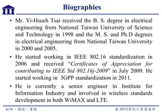 Biographies
• Mr. Yi-Hsueh Tsai received the B. S. degree in electrical
engineering from National Taiwan University of Science
and Technology in 1998 and the M. S. and Ph.D degrees
in electrical engineering from National Taiwan University
in 2000 and 2005.
• He started working in IEEE 802.16 standardization in
2006 and received “Certificates of Appreciation for
contributing to IEEE Std 802.16j-2009” in July 2009. He
started working in 3GPP standardization in 2011.
• He is currently a senior engineer in Institute for
Information Industry and involved in wireless standards
development in both WiMAX and LTE.
 