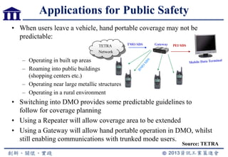 • When users leave a vehicle, hand portable coverage may not be
predictable:
– Operating in built up areas
– Roaming into public buildings
(shopping centers etc.)
– Operating near large metallic structures
– Operating in a rural environment
• Switching into DMO provides some predictable guidelines to
follow for coverage planning
• Using a Repeater will allow coverage area to be extended
• Using a Gateway will allow hand portable operation in DMO, whilst
still enabling communications with trunked mode users.
TETRA
Network
TMO SDS Gateway
Applications for Public Safety
PEI SDS
Source: TETRA
 
