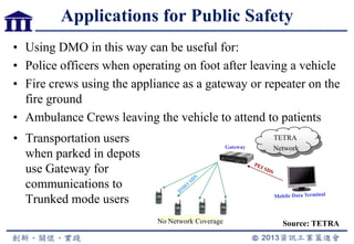 Applications for Public Safety
• Using DMO in this way can be useful for:
• Police officers when operating on foot after leaving a vehicle
• Fire crews using the appliance as a gateway or repeater on the
fire ground
• Ambulance Crews leaving the vehicle to attend to patients
No Network Coverage
TETRA
NetworkGateway
• Transportation users
when parked in depots
use Gateway for
communications to
Trunked mode users
Source: TETRA
 