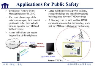 Applications for Public Safety
• Location of Remote Users:
Manage Resource in DMO
• Users out of coverage of the
network can report their current
position to either their vehicle
or to an operator via TMO and
to their vehicle
• Alarm indications can report
the position of the originator
TETRA
Network
TMO SDS
PEI SDSGatewa
y
Position Report Position Report
Gateway
DMO User
Underground Bunker
TETRA Infrastructure
• Large buildings such as power stations,
storage buildings and metallic structured
buildings may have no TMO coverage
• A Gateway, can be used to allow DMO
communications within the building, and a
link to TMO users Outside of the building
Source: TETRA
 