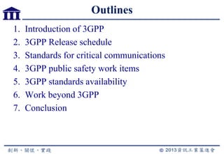 Outlines
1. Introduction of 3GPP
2. 3GPP Release schedule
3. Standards for critical communications
4. 3GPP public safety work items
5. 3GPP standards availability
6. Work beyond 3GPP
7. Conclusion
 