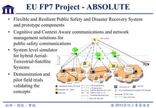 EU FP7 Project - ABSOLUTE
• Flexible and Resilient Public Safety and Disaster Recovery System
and prototype components
• Cognitive and Context Aware communications and network
management solutions for
public safety communications
• System level simulator
for hybrid Aerial-
Terrestrial-Satellite
Systems
• Demonstration and
pilot field trials
validating the
concepts
 