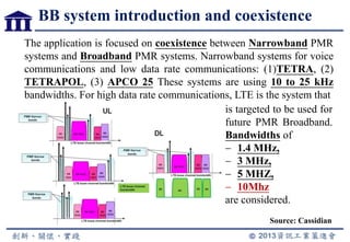 BB system introduction and coexistence
Source: Cassidian
The application is focused on coexistence between Narrowband PMR
systems and Broadband PMR systems. Narrowband systems for voice
communications and low data rate communications: (1)TETRA, (2)
TETRAPOL, (3) APCO 25 These systems are using 10 to 25 kHz
bandwidths. For high data rate communications, LTE is the system that
is targeted to be used for
future PMR Broadband.
Bandwidths of
1.4 MHz,
3 MHz,
5 MHZ,
10Mhz
are considered.
 