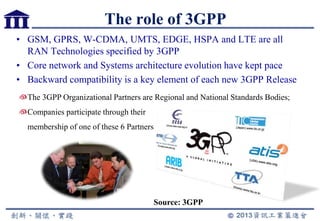 The role of 3GPP
• GSM, GPRS, W-CDMA, UMTS, EDGE, HSPA and LTE are all
RAN Technologies specified by 3GPP
• Core network and Systems architecture evolution have kept pace
• Backward compatibility is a key element of each new 3GPP Release
4
The 3GPP Organizational Partners are Regional and National Standards Bodies;
Companies participate through their
membership of one of these 6 Partners
Source: 3GPP
 