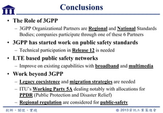 Conclusions
• The Role of 3GPP
– 3GPP Organizational Partners are Regional and National Standards
Bodies; companies participate through one of these 6 Partners
• 3GPP has started work on public safety standards
– Technical participation in Release 12 is needed
• LTE based public safety networks
– Improve on existing capabilities with broadband and multimedia
• Work beyond 3GPP
– Legacy coexistence and migration strategies are needed
– ITU‟s Working Party 5A dealing notably with allocations for
PPDR (Public Protection and Disaster Relief)
– Regional regulation are considered for public-safety
 