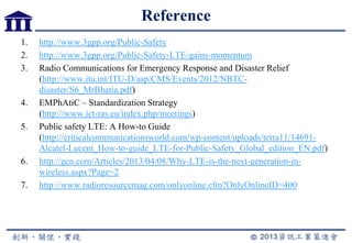 Reference
1. http://www.3gpp.org/Public-Safety
2. http://www.3gpp.org/Public-Safety-LTE-gains-momentum
3. Radio Communications for Emergency Response and Disaster Relief
(http://www.itu.int/ITU-D/asp/CMS/Events/2012/NBTC-
disaster/S6_MrBhatia.pdf)
4. EMPhAtiC – Standardization Strategy
(http://www.ict-ras.eu/index.php/meetings)
5. Public safety LTE: A How-to Guide
(http://criticalcommunicationsworld.com/wp-content/uploads/tetra11/14691-
Alcatel-Lucent_How-to-guide_LTE-for-Public-Safety_Global_edition_EN.pdf)
6. http://gcn.com/Articles/2013/04/08/Why-LTE-is-the-next-generation-in-
wireless.aspx?Page=2
7. http://www.radioresourcemag.com/onlyonline.cfm?OnlyOnlineID=400
 