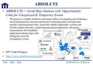 ABSOLUTE
• ABSOLUTE = Aerial Base Stations with Opportunistic
Links for Unexpected & Temporary Events
– The project is a highly ambitious and unique effort, investigating and validating a
novel heterogeneous network architecture combining aerial, terrestrial and
satellite communications links. It provides rapidly deployable, resilient and
flexible mobile networks, comprising innovative components, advanced
functionalities for broadband
applications during large scale
emergency recovery
or temporary events.
• FP7 Call-8 Project
• http://www.absolute-project.eu/
 