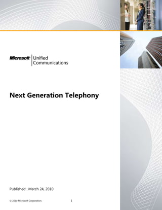Next Generation Telephony<br />Published:  March 24, 2010<br />This document represents the current view of Microsoft Corporation and its selected partners on the issues discussed as of the date of publication. Because Microsoft and its partners must respond to changing market conditions, it should not be interpreted to be a commitment on the part of Microsoft or its partners, and Microsoft and its partners cannot guarantee the accuracy of any information presented after the date of publication. <br />This whitepaper is for informational purposes only. MICROSOFT AND ITS PARTNERS MAKE NO WARRANTIES, EXPRESS, IMPLIED OR STATUTORY, AS TO THE INFORMATION IN THIS DOCUMENT. <br />Complying with all applicable copyright laws is the responsibility of the user. <br />Microsoft or its partners may have patents, patent applications, trademarks, copyrights, or other intellectual property rights covering subject matter in this document. Except as expressly provided in any written license agreement from Microsoft or its vendors, the furnishing of this document does not give you any license to these patents, trademarks, copyrights, or other intellectual property. <br />© 2010 Microsoft Corporation. All rights reserved. <br />Microsoft, the Microsoft logo, Exchange, SharePoint, SQL Server, Office, and Windows and are either registered trademarks or trademarks of Microsoft Corporation in the United States and/or other countries. The names of actual companies and other products mentioned herein may be the trademarks of their respective owners.<br />Executive Summary<br />Next generation telephony is delivered by Microsoft® Communications Server “14”, a single, comprehensive unified communications solution that includes voice, instant messaging, presence, and audio, video, and web conferencing, all integrated with commonly used applications such as Microsoft® Office and SharePoint, and infrastructure elements such as Microsoft® Active Directory, Exchange, and System Center Operations Manager.  Communications Server customers can extend the full set of communications capabilities to customers, partners, and suppliers over the Internet.<br />5358130116840RealPage, a software vendor, projected adding $2.5M to their 2009 bottom line due  to improvements in their sales efforts made possible by  Office Communications Server, while Lionbridge estimates annual savings of over $1M each in conferencing and telephony management costs.00 HYPERLINK quot;
http://www.microsoft.com/business/success/?StoryID=117quot;
 RealPage, a software vendor, projected adding $2.5M to their 2009 bottom line due  to improvements in their sales efforts made possible by  Office Communications Server, while Lionbridge estimates annual savings of over $1M each in conferencing and telephony management costs.<br />The user productivity benefits of integrating communications within desktop and line of business applications are significant.  Unicomm Consulting estimates savings of 2% to 12% of staff time based on productivity improvements, and highlights a customer that reduced labor costs by 75% while simultaneously growing volume by 70%.  Forrester Consulting studied 15 Microsoft UC customer deployments, and found a composite 563% ROI with nearly 1/3 attributable to individual and workgroup productivity improvements. <br />Organizations can also realize significant total cost of ownership savings by unifying the back-end communications infrastructure with commonly used data center tools and techniques, and by providing communications tools that are intuitive and rapidly adopted by employees.  The use of Communications Server enables customers to eliminate separate PBX and conferencing directories, utilize existing deployment and operations models, and reduce help desk call volume and cost.  It allows the replacement of travel with unified conferencing, and enables more efficient real estate management by making communications as mobile as employees, both inside and outside the company walls.<br />5372100688340Consulting firm A.T. Kearney cites the importance of a unified solution as a factor in its decision to deploy OCS instead of expanding an existing IP PBX deployment00Consulting firm A.T. Kearney cites the importance of a unified solution as a factor in its decision to deploy OCS instead of expanding an existing IP PBX deploymentOverview of Next Generation Telephony Based on Microsoft Communications Server<br />Consistent with the Gartner observation that “the focus for enterprise telephony is now in UC”,  Communications Server provides the full set of capabilities that position Microsoft in the Leaders quadrant of the 2009 Gartner Magic Quadrant for Unified Communications, including telephony, IM, presence, and audio, video, and web conferencing.    The solution consists of:<br />Microsoft Communicator, a single, desktop client for IM, presence, voice, and audio, video, and web conferencing.<br />IP and USB endpoints Optimized for Office Communicator. <br />Microsoft Communications Server, SIP-based server software that provides registration, routing, mixing, monitoring, and other capabilities.<br />Third party gateways and services for PSTN connectivity and emergency call routing, and qualified via the Microsoft Unified Communications Open Interoperability Program.<br />5353050212090Customers may use servers from their vendor of choice, and may select survivable branch appliances from Audiocodes, Dialogic, Ferrari, HP, and NET.  They may also re-use gateways from Cisco and other vendors as documented via the UC Open Interoperability Program.00Customers may use servers from their vendor of choice, and may select survivable branch appliances from Audiocodes, Dialogic, Ferrari, HP, and NET.  They may also re-use gateways from Cisco and other vendors as documented via the UC Open Interoperability Program.Robust enterprise telephony<br />Communications Server is architected for high availability and scalability, and includes:<br />Automatic failover if a server becomes unavailable.<br />Automatic failover if a data center becomes unavailable.<br />Survivable communications for branch offices. <br />Network agnostic call admission control to manage voice and video traffic on constrained wide area network links.<br />Scale-up and scale-out deployment options.<br />534352591440 Connexon and Intrado  provide emergency call routing services that allow Communications Server customers in North America to provide region-wide Enhanced 9-1-1 services using a single centralized trunk.00 Connexon and Intrado  provide emergency call routing services that allow Communications Server customers in North America to provide region-wide Enhanced 9-1-1 services using a single centralized trunk.Communications Server “14” provides Enhanced 9-1-1 services for North American customers using an innovative approach that eliminates the need for local emergency trunks and Pseudo ANI management while simultaneously extending coverage to mobile workers.  <br />Robust Management <br />Communications Server includes identity based calling authorization, dial plan and call route management, call detail records (CDR) and Quality of Experience monitoring, and built-in reporting.  Communications Server integrates with Microsoft® System Center Operations Manager to provide real-time alerting capabilities that include not only server level alerts, but also system level and end-to-end service level monitoring.  This latter capability can be used by administrators to pro-actively identify when network or other problems are affecting user communications. <br />Choice of Endpoints<br />537591058420New IP phone models were announced at VoiceCon Orlando 2010 by Polycom and Aastra. Optimized IP, USB, and PC phone products are offered by Polycom, ClearOne, Plantronics, GN Netcom, Logitech, Microsoft, HP, Lenovo, and others .00New IP phone models were announced at VoiceCon Orlando 2010 by Polycom and Aastra. Optimized IP, USB, and PC phone products are offered by Polycom, ClearOne, Plantronics, GN Netcom, Logitech, Microsoft, HP, Lenovo, and others .Communications Server customers benefit from investment and innovation by multiple partners, and can select the resulting products which offer them the best value.  For ex ample, they can choose from a rich selection of endpoints that are “Optimized for Office Communicator”, including IP phone models from Polycom and Aastra, and USB, and PC products offered by Polycom, ClearOne,  Plantronics, Jabra, Logitech, Microsoft, HP, Lenovo, and others..  These optimized endpoints offer a high quality user experience and “just works” installation in a wide variety of form factors and price points.  <br />User features<br />Communications Server provides the telephony features needed by most people within an enterprise, including, but not limited to:<br />Rollover, hold, and retrieveBlind, safe, and consultative transferCall forwarding and simultaneous ringingCall Diversion Endpoint transferCall park and retrieveBoss/admin coverage (via delegation)Reverse number lookup, (and calling party name display)Music on holdGroup pickup (via team calling)Departmental call queuing (Response Groups)Agent anonymityDo not disturbMalicious call tracePrivate line<br />A better phone<br />Presence and Instant Messaging improve dial tone<br />Traditional telephony solutions result in many calls being transferred to voicemail or going unanswered, simply because callers have no way of knowing whether the other party is available prior to making a call.  Each failed wastes time for the caller.<br />Communications Server aggregates user presence information from a variety of inputs including login status, current PC or phone activity, Microsoft® Outlook calendar entries, and manual selection, and makes the resulting presence status available to others.  This status may be used, before a call is even placed, to determine whether another party is likely or even able to answer the call.  Built-in instant messaging may be used to check the willingness of the other party to receive a call, or may be used to quickly conduct the business of the intended call, thus making the call unnecessary.<br />5421630158750Office Communications Server helpd the Bavarian Auto Group save  $400,000 per year on long-distance charges and other travel related expenses.  FranklinCovey chose to deploy Office Communications Server to provide mobility instead of upgrading its Avaya PBX, and saved $475,000   as a result. 00Office Communications Server helpd the Bavarian Auto Group save  $400,000 per year on long-distance charges and other travel related expenses.  FranklinCovey chose to deploy Office Communications Server to provide mobility instead of upgrading its Avaya PBX, and saved $475,000   as a result. Mobile by design<br />Communications Server provides users with the ability to make and receive corporate calls nearly anywhere with Internet access:  all communications capabilities are accessible from inside or outside the enterprise without requiring a VPN, special hardware, or additional end-user configuration.  Users may take advantage of the mobility features from home, on the road, and while  locations whether in hotels, airports, or even client sites.  Users can also take advantage of simultaneous ringing to direct Communications Server calls to their cell phones.<br />No need to call the telephony administrator<br />Communications Server and Communicator allow users to control call coverage and other settings without the need, cost, and delay of administrative intervention:<br />Users can changee their call forwarding behavior from their PC or from any web browser, inside or outside the enterprise. <br />Users can configure their own administrative assistants, or delegates, that is, those people authorized to receive and make calls on their behalf.   Users can configure any number of delegates and can easily modify the list for vacation, emergency, and other coverage reasons. <br />Users can identify team members to answer calls on their behalf using the “Team Call” feature.  This is useful for a variety of call coverage scenarios including group call pickup.  <br />No need to call voicemail <br />Communications Server is integrated with both Outlook and Microsoft® Exchange, and gives users the option to preview automatic transcriptions of voicemail messages or listen to them on their PCs rather than calling.  This not only saves time, but also allows discrete review of messages during meetings and other situations where a call is inappropriate. <br />Figure 1.  Automatic transcription of voice mail.<br />Much more than a phone<br />People at work want to get their jobs done.   Communications Server helps them do it more easily and quickly by providing a full set of communications capabilities, not just voice, and by integrating these capabilities with the applications they use most.  <br />Reaching someone you don’t even know yet <br />Communications Server not only provides access to corporate directory information including user names, photos, and distribution lists, but also integrates with SharePoint to enable searching for people with a particular skill or area of interest.  Communicator “14” Skill Search, shown below, takes advantage of user profiles and other information in SharePoint to automate and simplify the process of finding people with the expertise required to complete a given task. <br />Figure 2.  Skill Search helps users find others with needed expertise.<br />Sometimes a phone call is not enough<br />Communications Server allows users to easily add video and application sharing to any call, and to escalate any call to a multi-media conference.  The addition of rich media allows users to collaborate in real time on shared projects, and to work more effectively together wherever they are.   Communications Server supports up to 720p resolution for video, and integrates with a variety of high end video conferencing solutions.<br />Office and other application Integration <br />Communications Server makes the full set of communications capabilities accessible through seamless integration with applications.  For example:<br />Usernames shown in Outlook and SharePoint also indicate presence status for the user, and allow real-time contact from the application via a right click.<br />Communications initiated from an Outlook message automatically include the subject line from the message to give the called party context for the discussion.<br />Users can schedule and join multi-media Communications Server conferences with a single click from Outlook calendar..    <br />In addition, rich platform interfaces allow corporate developers, system integrators, and independent software vendors to incorporate communications within their own applications.<br />Unified Communications with customers, suppliers, and partners<br />Communications Server extends the above capabilities outside the enterprise using the Internet:<br />Federation allows organizations with Communications Server to use the Internet to carry encrypted IM, presence, voice, and conferencing communications to other organizations that use Communications Server.  This both improves the end-user experience and lowers communications costs.<br />Public Internet connectivity with AOL, MSN, and Yahoo IM users:   Communications Server users can also share presence information and exchange instant messages with AOL, MSN, and Yahoo! Users.<br />Other instant messaging interoperability.  Communications Server customers can also take advantage of basic presence sharing and instant messaging (IM) with Extensible Messaging and Presence Protocol (XMPP) networks Cisco Jabber and Google Talk, and with IBM Sametime.<br />5372100427990Lionbridge saves $30 per user per year by using their existing Active Directory infrastructure rather than maintaining a separate IP PBX user database.00Lionbridge saves $30 per user per year by using their existing Active Directory infrastructure rather than maintaining a separate IP PBX user database.Moving telephony into the datacenter<br />Communications Server enables significant operational efficiencies with corresponding cost of ownership reductions:<br />One system, not several:   Instead of purchasing and managing different systems for voice, conferencing, instant messaging, and video, the enterprise can deploy Communications Server to address all communications workloads.<br />Single enterprise directory:  Communications Server relies on Active Directory. There is no separate directory to maintain for communications.   <br />Datacenter consolidation:   Communications Server enables an enterprise to operate enterprise-wide unified communications infrastructure from centralized datacenters that the enterprise already maintains for other workloads such as messaging, application servers, etc.   <br />5353049405765Sprint projects annual savings of $9.3M based on its replacement of 489 PBX systems and the associated voice mail with Office Communications Server and Exchange. 00Sprint projects annual savings of $9.3M based on its replacement of 489 PBX systems and the associated voice mail with Office Communications Server and Exchange. Summary<br />Microsoft® Communications Server “14” provides a single, comprehensive enterprise communications solution that includes voice, instant messaging, presence, and audio, video, and web conferencing, all integrated with commonly used applications such as Microsoft® Office and SharePoint, and infrastructure elements such as Microsoft® Active Directory, Exchange, and System Center Operations Manager.  Separate IP PBX solutions are no longer necessary.<br />If you are interested in understanding more about Microsoft Unified Communications and how it can benefit your organization, please contact your Microsoft account executive or your Microsoft Partner for assistance.<br />
