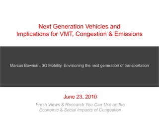 Next Generation Vehicles and Implications for VMT, Congestion & Emissions Marcus Bowman, 3G Mobility, Envisioning the next generation of transportation June 23, 2010 Fresh Views & Research You Can Use on the Economic & Social Impacts of Congestion  