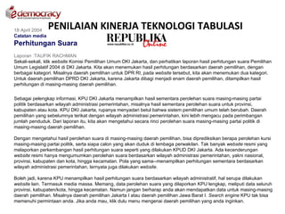 18 April 2004
                PENILAIAN KINERJA TEKNOLOGI TABULASI
Catatan media
Perhitungan Suara
Laporan :TAUFIK RACHMAN
Sekali-sekali, klik website Komisi Pemilihan Umum DKI Jakarta, dan perhatikan laporan hasil perhitungan suara Pemilihan
Umum Legislatif 2004 di DKI Jakarta. Kita akan menemukan hasil perhitungan berdasarkan daerah pemilihan, dengan
berbagai kategori. Misalnya daerah pemilihan untuk DPR RI, pada website tersebut, kita akan menemukan dua kategori.
Untuk daerah pemilihan DPRD DKI Jakarta, karena Jakarta dibagi menjadi enam daerah pemilihan, ditampilkan hasil
perhitungan di masing-masing daerah pemilihan.

Sebagai pelengkap informasi, KPU DKI Jakarta menampilkan hasil sementara perolehan suara masing-masing partai
politik berdasarkan wilayah administrasi pemerintahan, misalnya hasil sementara perolehan suara untuk provinsi,
kabupaten atau kota. KPU DKI Jakarta, rupanya menyadari betul bahwa sistem pemilihan umum telah berubah. Daerah
pemilihan yang sebelumnya terikat dengan wilayah administrasi pemerintahan, kini lebih mengacu pada perimbangan
jumlah penduduk. Dari laporan itu, kita akan mengetahui secara rinci perolehan suara masing-masing partai politik di
masing-masing daerah pemilihan.

Dengan mengetahui hasil perolehan suara di masing-masing daerah pemilihan, bisa diprediksikan berapa perolehan kursi
masing-masing partai politik, serta siapa calon yang akan duduk di lembaga perwakilan. Tak banyak website resmi yang
melaporkan perkembangan hasil perhitungan suara seperti yang dilakukan KPUD DKI Jakarta. Ada kecenderungan
website resmi hanya mengumumkan perolehan suara berdasarkan wilayah administrasi pemerintahan, yakni nasional,
provinsi, kabupaten dan kota, hingga kecamatan. Pola yang sama--menampilkan perhitungan sementara berdasarkan
wilayah administrasi pemerintahan, ternyata juga dilakukan website.

Boleh jadi, karena KPU menampilkan hasil perhitungan suara berdasarkan wilayah administratif, hal serupa dilakukan
website lain. Termasuk media massa. Memang, data perolehan suara yang dilaporkan KPU lengkap, meliputi data seluruh
provinsi, kabupaten/kota, hingga kecamatan. Namun jangan berharap anda akan mendapatkan data untuk masing-masing
daerah pemilihan. Misalnya daerah pemilihan Jakarta I atau daerah pemilihan Jawa Barat I. Search engine KPU tak bisa
memenuhi permintaan anda. Jika anda mau, klik dulu menu mengenai daerah pemilihan yang anda inginkan.
 