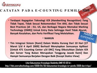 MB NC
                                                    DUER
C A T A T A N P A D A E - C O U N T IN G P E M IL U 2009IE
                                                                                          P
                                                                                     EX       E

      • Terdapat Kegagalan Teknologi ICR (Handwriting Recognition) Yang
        Tidak Tepat, Tidak Sesuai Rekomendasi Tim Ahli, dan Tidak Sesuai
        Best Practices [di : EU, US, dan Berbagai Negara Memakai Marking
        Technology (OMR)] Untuk Entry Data Sehingga Hasil Tidak Akurat,
        Banyak Kesalahan, dan Perlu Verifikasi Yang Melelahkan.     HAR
                                                                                    EXPE      D
                                           • NAMUN                                         RIEN
                                                                                                C
                                                                                          E
      • Tim Integrasi Sistem [Kami] Dalam Waktu Kurang Dari 10 Hari [27
        Maret S/d 4 April 2009] Berhasil Menyiapkan Semuanya Aplikasi
        [Untuk 471 Counting Center s/d DRC] Yang Dibutuhkan [Selain ICR
        dan Server Yang Bukan Merupakan Tanggung Jawab Kami] Dan
        Hampir Semuanya Berjalan Dengan Baik [Except Statics View]

                         Lihat Dokumentasi Kronologis Dialektika OMR VS ICR di :
   http://hdn.zamrudtechnology.com/2009/04/30/dokumentasi-kronologis-icr-pemilu-2009-dan-it-kpu/
 