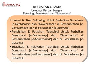 KEGIATAN UTAMA
               Lembaga Pengembangan
         Teknologi, Demokrasi, dan “Governance”

• Inovasi & Riset Teknologi Untuk Perbaikan Demokrasi
  [e-Democracy] dan “Governance” di Pemerintahan [e-
  Government] dan di Perusahaan [e-Business]
• Pendidikan & Pelatihan Teknologi Untuk Perbaikan
  Demokrasi [e-Democracy] dan “Governance” di
  Pemerintahan [e-Government] dan di Perusahaan [e-
  Business]
• Sosialisasi & Pelayanan Teknologi Untuk Perbaikan
  Demokrasi [e-Democracy] dan “Governance” di
  Pemerintahan [e-Government] dan di Perusahaan [e-
  Business]
 