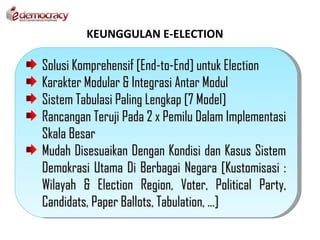 KEUNGGULAN E-ELECTION

Solusi Komprehensif [End-to-End] untuk Election
Karakter Modular & Integrasi Antar Modul
Sistem Tabulasi Paling Lengkap [7 Model]
Rancangan Teruji Pada 2 x Pemilu Dalam Implementasi
Skala Besar
Mudah Disesuaikan Dengan Kondisi dan Kasus Sistem
Demokrasi Utama Di Berbagai Negara [Kustomisasi :
Wilayah & Election Region, Voter, Political Party,
Candidats, Paper Ballots, Tabulation, ...]
 