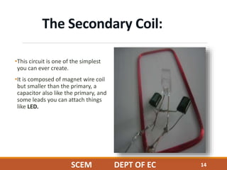 The Secondary Coil:
•This circuit is one of the simplest
you can ever create.
•It is composed of magnet wire coil
but smaller than the primary, a
capacitor also like the primary, and
some leads you can attach things
like LED.
14SCEM DEPT OF EC
 