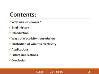 Contents:
Why wireless power?
Brief history
Introduction
Ways of electricity transmission
Illustration of wireless electricity
Applications
Future implications
Conclusion
SCEM DEPT OF EC 2
 