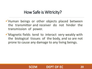 How Safe is Witricity?
Human beings or other objects placed between
the transmitter and receiver do not hinder the
transmission of power.
Magnetic fields tend to interact very weakly with
the biological tissues of the body, and so are not
prone to cause any damage to any living beings.
20SCEM DEPT OF EC
 