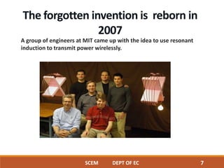 A group of engineers at MIT came up with the idea to use resonant
induction to transmit power wirelessly.
The forgotten invention is reborn in
2007
SCEM DEPT OF EC 7
 