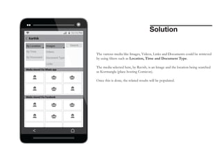 Solution

The various media like Images, Videos, Links and Documents could be retrieved
by using filters such as Location, Time and Document Type.
The media selected here, by Ravish, is an Image and the location being searched
as Kormangla (place hosting Comicon).
Once this is done, the related results will be populated.

 