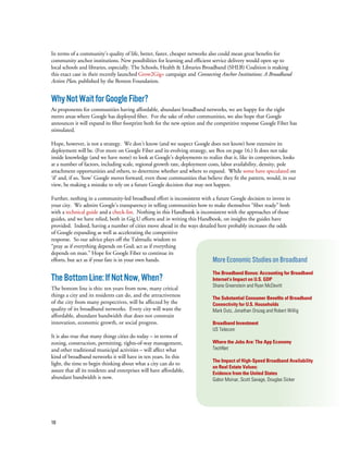 10
In terms of a community’s quality of life, better, faster, cheaper networks also could mean great benefits for
community anchor institutions. New possibilities for learning and efficient service delivery would open up to
local schools and libraries, especially. The Schools, Health & Libraries Broadband (SHLB) Coalition is making
this exact case in their recently launched Grow2Gig+ campaign and Connecting Anchor Institutions: A Broadband
Action Plan, published by the Benton Foundation.
WhyNotWaitforGoogleFiber?
As proponents for communities having affordable, abundant broadband networks, we are happy for the eight
metro areas where Google has deployed fiber. For the sake of other communities, we also hope that Google
announces it will expand its fiber footprint both for the new option and the competitive response Google Fiber has
stimulated.
Hope, however, is not a strategy. We don’t know (and we suspect Google does not know) how extensive its
deployment will be. (For more on Google Fiber and its evolving strategy, see Box on page 16.) It does not take
inside knowledge (and we have none) to look at Google’s deployments to realize that it, like its competitors, looks
at a number of factors, including scale, regional growth rate, deployment costs, labor availability, density, pole
attachment opportunities and others, to determine whether and where to expand. While some have speculated on
‘if’ and, if so, ‘how’ Google moves forward, even those communities that believe they fit the pattern, would, in our
view, be making a mistake to rely on a future Google decision that may not happen.
Further, nothing in a community-led broadband effort is inconsistent with a future Google decision to invest in
your city. We admire Google’s transparency in telling communities how to make themselves “fiber ready” both
with a technical guide and a check-list. Nothing in this Handbook is inconsistent with the approaches of those
guides, and we have relied, both in Gig.U efforts and in writing this Handbook, on insights the guides have
provided. Indeed, having a number of cities move ahead in the ways detailed here probably increases the odds
of Google expanding as well as accelerating the competitive
response. So our advice plays off the Talmudic wisdom to
“pray as if everything depends on God; act as if everything
depends on man.” Hope for Google Fiber to continue its
efforts, but act as if your fate is in your own hands.
TheBottomLine:IfNotNow,When?
The bottom line is this: ten years from now, many critical
things a city and its residents can do, and the attractiveness
of the city from many perspectives, will be affected by the
quality of its broadband networks. Every city will want the
affordable, abundant bandwidth that does not constrain
innovation, economic growth, or social progress.
It is also true that many things cities do today – in terms of
zoning, construction, permitting, rights-of-way management,
and other traditional municipal activities – will affect what
kind of broadband networks it will have in ten years. In this
light, the time to begin thinking about what a city can do to
assure that all its residents and enterprises will have affordable,
abundant bandwidth is now.
More Economic Studies on Broadband
The Broadband Bonus: Accounting for Broadband
Internet’s Impact on U.S. GDP
Shane Greenstein and Ryan McDevitt
The Substantial Consumer Benefits of Broadband
Connectivity for U.S. Households
Mark Dutz, Jonathan Orszag and Robert Willig
Broadband Investment
US Telecom
Where the Jobs Are: The App Economy
TechNet
The Impact of High-Speed Broadband Availability
on Real Estate Values:
Evidence from the United States
Gabor Moinar, Scott Savage, Douglas Sicker
 