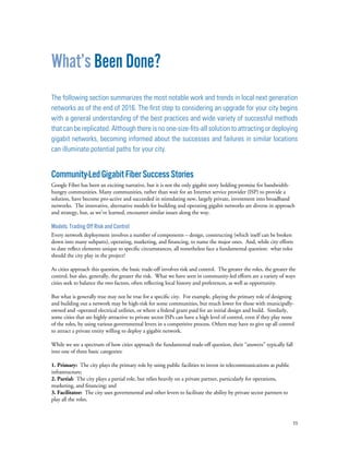 11
What’s Been Done?
The following section summarizes the most notable work and trends in local next generation
networks as of the end of 2016. The first step to considering an upgrade for your city begins
with a general understanding of the best practices and wide variety of successful methods
that can be replicated. Although there is no one-size-fits-all solution to attracting or deploying
gigabit networks, becoming informed about the successes and failures in similar locations
can illuminate potential paths for your city.
Community-LedGigabitFiberSuccessStories
Google Fiber has been an exciting narrative, but it is not the only gigabit story holding promise for bandwidth-
hungry communities. Many communities, rather than wait for an Internet service provider (ISP) to provide a
solution, have become pro-active and succeeded in stimulating new, largely private, investment into broadband
networks. The innovative, alternative models for building and operating gigabit networks are diverse in approach
and strategy, but, as we’ve learned, encounter similar issues along the way.
Models: Trading Off Risk and Control
Every network deployment involves a number of components – design, constructing (which itself can be broken
down into many subparts), operating, marketing, and financing, to name the major ones. And, while city efforts
to date reflect elements unique to specific circumstances, all nonetheless face a fundamental question: what roles
should the city play in the project?
As cities approach this question, the basic trade-off involves risk and control. The greater the roles, the greater the
control, but also, generally, the greater the risk. What we have seen in community-led efforts are a variety of ways
cities seek to balance the two factors, often reflecting local history and preferences, as well as opportunity.
But what is generally true may not be true for a specific city. For example, playing the primary role of designing
and building out a network may be high-risk for some communities, but much lower for those with municipally-
owned and -operated electrical utilities, or where a federal grant paid for an initial design and build. Similarly,
some cities that are highly attractive to private sector ISPs can have a high level of control, even if they play none
of the roles, by using various governmental levers in a competitive process. Others may have to give up all control
to attract a private entity willing to deploy a gigabit network.
While we see a spectrum of how cities approach the fundamental trade-off question, their “answers” typically fall
into one of three basic categories:
1. Primary: The city plays the primary role by using public facilities to invest in telecommunications as public
infrastructure;
2. Partial: The city plays a partial role, but relies heavily on a private partner, particularly for operations,
marketing, and financing; and
3. Facilitator: The city uses governmental and other levers to facilitate the ability by private sector partners to
play all the roles.
 