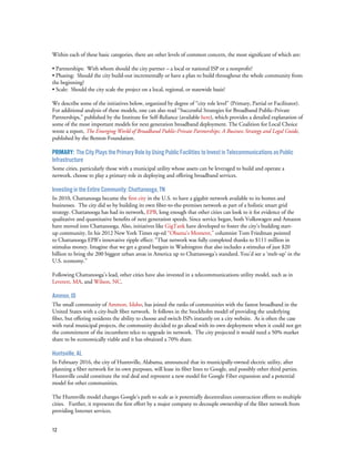 12
Within each of these basic categories, there are other levels of common concern, the most significant of which are:
• Partnerships: With whom should the city partner – a local or national ISP or a nonprofit?
• Phasing: Should the city build-out incrementally or have a plan to build throughout the whole community from
the beginning?
• Scale: Should the city scale the project on a local, regional, or statewide basis?
We describe some of the initiatives below, organized by degree of “city role level” (Primary, Partial or Facilitator).
For additional analysis of these models, one can also read “Successful Strategies for Broadband Public-Private
Partnerships,” published by the Institute for Self-Reliance (available here), which provides a detailed explanation of
some of the most important models for next generation broadband deployment. The Coalition for Local Choice
wrote a report, The Emerging World of Broadband Public-Private Partnerships: A Business Strategy and Legal Guide,
published by the Benton Foundation.
Primary: The City Plays the Primary Role by Using Public Facilities to Invest in Telecommunications as Public
Infrastructure
Some cities, particularly those with a municipal utility whose assets can be leveraged to build and operate a
network, choose to play a primary role in deploying and offering broadband services.
Investing in the Entire Community: Chattanooga, TN
In 2010, Chattanooga became the first city in the U.S. to have a gigabit network available to its homes and
businesses. The city did so by building its own fiber-to-the-premises network as part of a holistic smart grid
strategy. Chattanooga has had its network, EPB, long enough that other cities can look to it for evidence of the
qualitative and quantitative benefits of next generation speeds. Since service began, both Volkswagen and Amazon
have moved into Chattanooga. Also, initiatives like GigTank have developed to foster the city’s budding start-
up community. In his 2012 New York Times op-ed “Obama’s Moment,” columnist Tom Friedman pointed
to Chattanooga EPB’s innovative ripple effect: “That network was fully completed thanks to $111 million in
stimulus money. Imagine that we get a grand bargain in Washington that also includes a stimulus of just $20
billion to bring the 200 biggest urban areas in America up to Chattanooga’s standard. You’d see a ‘melt-up’ in the
U.S. economy.”
Following Chattanooga’s lead, other cities have also invested in a telecommunications utility model, such as in
Leverett, MA, and Wilson, NC.
Ammon, ID
The small community of Ammon, Idaho, has joined the ranks of communities with the fastest broadband in the
United States with a city-built fiber network. It follows in the Stockholm model of providing the underlying
fiber, but offering residents the ability to choose and switch ISPs instantly on a city website. As is often the case
with rural municipal projects, the community decided to go ahead with its own deployment when it could not get
the commitment of the incumbent telco to upgrade its network. The city projected it would need a 50% market
share to be economically viable and it has obtained a 70% share.
Huntsville, AL
In February 2016, the city of Huntsville, Alabama, announced that its municipally-owned electric utility, after
planning a fiber network for its own purposes, will lease its fiber lines to Google, and possibly other third parties.
Huntsville could constitute the real deal and represent a new model for Google Fiber expansion and a potential
model for other communities.
The Huntsville model changes Google’s path to scale as it potentially decentralizes construction efforts to multiple
cities. Further, it represents the first effort by a major company to decouple ownership of the fiber network from
providing Internet services.
 