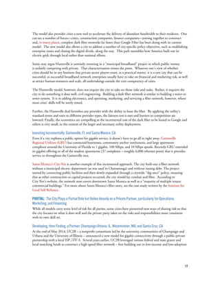 13
The model also provides cities a new tool to accelerate the delivery of abundant bandwidth to their residents. One
can see a number of forces—cities, construction companies, finance companies—joining together to construct
and, in many places, complete dark fiber networks far faster than Google Fiber has been doing with its current
model. The new model also allows a city to address a number of city-specific policy objectives, such as establishing
enterprise zones and closing the digital divide, along the way. This path resembles how America built out its
electric grid; through local rather than national efforts.
Some may argue Huntsville is unwisely investing in a “municipal broadband” project in which public money
is unfairly competing with private. That characterization misses the point. Whatever one’s view of whether
cities should be in any business that private sector players enter, as a practical matter, it is a rare city that can be
successful, as successful broadband network enterprises usually have to take on financial and marketing risk, as well
as attract human resources and scale, all undertakings outside the core competency of cities.
The Huntsville model, however, does not require the city to take on those risks and tasks. Rather, it requires the
city to do something it does well: civil engineering. Building a dark fiber network is similar to building a water or
sewer system. It is in adding electronics, and operating, marketing, and servicing a fiber network, however, where
most cities’ skills will be sorely tested.
Further, the Huntsville deal furnishes any provider with the ability to lease the fiber. By applying the utility’s
standard terms and rates to different provider types, the fairness test is met and barriers to competition are
lowered. Finally, the economics are compelling as the incremental cost of the dark fiber to be leased to Google and
others is very small, in the context of the larger and necessary utility deployment.
Investing Incrementally: Gainesville, FL and Santa Monica, CA
Even if a city explores a public option for gigabit service, it doesn’t have to go all in right away. Gainesville
Regional Utilities (GRU) has connected businesses, community anchor institutions, and large apartment
complexes around the University of Florida to 1 gigabit, 100 Mbps, and 10 Mbps speeds. Recently GRU extended
its gigabit offering to all of the student apartments (37 complexes – roughly 6,000 ethernet ports) that it provides
service to throughout the Gainesville area.
Santa Monica’s City Net is another example of this incremental approach. The city built-out a fiber network
without a municipal electric department (as was used in Chattanooga) and without issuing debt. The project
started by connecting public facilities and then slowly expanded through a citywide “dig once” policy, meaning
that as other construction or capital projects occurred, the city would lay conduit and fiber. According to
City Net’s website, the network now covers downtown Santa Monica as well as a “majority of multiple tenant
commercial buildings.” For more about Santa Monica’s fiber story, see the case study written by the Institute for
Local Self-Reliance.
Partial: The City Plays a Partial Role but Relies Heavily on a Private Partner, particularly for Operations,
Marketing, and Financing
While all models carry some level of risk for all parties, some cities have pioneered new ways of sharing risk so that
the city focuses on what it does well and the private party takes on the risks and responsibilities more consistent
with its own skill set.
Developing, then Finding, a Partner: Champaign-Urbana, IL, Westminster, MD, and Santa Cruz, CA
At the end of May 2014, UC2B – a nonprofit consortium led by the university communities of Champaign and
Urbana and the University of Illinois – announced a new model for gigabit connectivity through a public-private
partnership with a local ISP, iTV-3. Several years earlier, UC2B leveraged various federal and state grants and
local matching funds to construct a high-speed fiber network – first building out in low-income and low-adoption
 