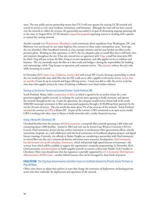 14
areas. The new public-private partnership means that iTV-3 will now operate the existing UC2B network and
extend its service to even more residents, institutions, and businesses. Although the cities will not have control
over the network or collect the revenue, the partnership succeeded in its goal of eliminating ongoing operating risk
to the cities. In August 2016, UC2B released a request for proposal expressing interest in working with a partner
to expand the existing network.
Another example is in Westminster, Maryland, a rural community about equidistant from Washington, DC, and
Baltimore, but not located on any major highway that connects to those major metropolitan areas. Years ago,
the city identified a fiber broadband network as a key strategic initiative and last year funded two fiber-to-the-
premises pilots. Building on that experience, in 2015, the city adopted a plan to install fiber that it will fund, own,
and maintain throughout the city. It has also entered into an agreement with Ting, a small but innovative ISP,
by which Ting will pay to lease the fiber, bring in its own equipment, and offer gigabit service to residents and
business. The city essentially treats the fiber as it does roads and bridges—having the responsibility for building
and maintaining—while Ting focuses on operations and customer service. The structure reduces the city’s risk
while increasing its control.
In December 2015, Santa Cruz, California, struck a deal with a local ISP, Cruzio, forming a partnership in which
the city would provide some dark fiber that the ISP could use to offer a gigabit-to-the-home service. In less than
six months, Cruzio lit up its network and began offering service. Cruzio was able to offer the service in far less
time than other gigabit projects by virtue of utilizing a millimeter wave fixed wireless solution.
Serving as the Anchor Tenant and Limited Partner: South Portland, ME
South Portland, Maine, held a competition in 2014, in which it agreed to be an anchor tenant for a next
generation gigabit capable network, in exchange for a private party agreeing to build, maintain, and operate
the network throughout the city. Under the agreement, the company would receive almost half of the nearly
$300,000 municipal investment in fiber and associated equipment through a $150,000 up-front payment by the
city for 20 years of service. The city would also share about 5% of the revenues of the network. South Portland
awarded the contract to GWI, a Maine ISP. As part of the contract, GWI committed to an open access model.
GWI is working with other cities in Maine to build networks with a similar financial structure.
Using a Nonprofit: Cleveland, OH
Cleveland benefits from the existence of OneCommunity, a nonprofit fiber network spanning 2,460 miles and
connecting about 1,800 facilities. Started in 2003 and now run by former Case Western University CIO Lev
Gonick, OneCommunity services the key anchor institutions in northeastern Ohio (government offices, schools,
universities, hospitals, etc.) and collaborates with the local community on broadband adoption projects and digital
literacy trainings. Currently, city officials in Shaker Heights are considering a partnership with OneCommunity
to extend fiber into the city’s commercial districts and attract more economic development. OneCommunity
has also formed a for-profit subsidiary, Everstream, which will provide high-speed Internet to businesses – the
revenue from which will be available to support the organization’s nonprofit programming. In November 2014,
OneCommunity announced plans to build a gigabit network to connect a three-mile Health-Tech Corridor in
Cleveland. Other cities should note that this expansion is partially supported by a U.S. Economic Development
Administration (EDA) Grant – another federal resource that can be leveraged for these kinds of projects.
Facilitator: The City Uses Governmental and other Levers to Facilitate Interest by Private Sector Partners to
Play All Roles
Other cities choose to adjust their policies in ways that change the economics of deployment, facilitating private
actors who then undertake the deployment and operations of the network.
 