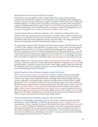 15
Adopting Best Practices that Assist Local ISPs: East Lansing, MI
Uniting a diverse group of stakeholders under its “Gigabit Ready” effort, Lansing created an attractive
environment for its existing ISPs to upgrade. The Lansing Economic Area Partnership (LEAP), Michigan State
University, nonprofits, and commercial property managers came together in 2012 to lower barriers to high-speed
broadband deployment. To align incentives and capitalize on their unique partnership with local development
companies, the Gigabit Ready Coalition created a Gigabit Certified Building Program operating similarly to the
well-known LEED program. Now, local ISP Spartan-Net, and property manager DTN Management Co., have
partnered to bring gigabit speeds to residences and apartment complexes in East Lansing.
Using the Competitive Process to Stimulate an Upgrade in a City: Louisville, KY, and College Station, Texas
Initial demand for faster speeds was fostered and articulated by Louisville’s residents, academics, and the business
community. To translate those voices into action, local advocates launched Louisville Fiber — a web-based tool
that allowed residents who wanted a gigabit fiber network to input their address. The resulting heat map was
informative for policymakers and also visualized demand for prospective vendors.
The city government released an RFI in November 2013 and received six responses. The RFI pushed Louisville
to confront its fiber-readiness. It made adjustments to its plans in order to attract vendors, such as increasing the
proposed franchise period from 15 to 20 years and reducing the bonding requirement, and issued an RFP. In
July 2014, Louisville approved three new 20-year franchise agreements for fiber network build-outs — one with
Louisville-based BGN Networks, one with London-based SiFi and another with New York-based FiberTech. It
is also worth noting that Louisville has been flagged as a potential Google Fiber city as well, though, as discussed
below in the sidebar on Google Fiber’s Evolving Plans, there is some uncertainty as to how Google will proceed.
Similarly, College Station, Texas, home of Texas A&M, used a Request For Proposal (RFP) to test the market.
In this case, the process stimulated an incumbent cable provider, Suddenlink, to respond by announcing it would
spend $250 million to upgrade its company-wide network to make it gigabit capable. College Station will be the
first Suddenlink market to see the upgrade, providing the community with what it believes it needs to keep, and
attract, bandwidth-hungry businesses and residents.
Using the Competitive Process to Stimulate an Upgrade in a Region: North Carolina
The North Carolina Next Generation Network (NCNGN) project is a collection of four universities (Wake
Forest, University of North Carolina-Chapel Hill, Duke, and North Carolina State) and six municipalities
(Carrboro, Cary, Winston-Salem, Chapel Hill, Durham, and Raleigh) which shared knowledge and resources
to release a single RFP. It articulated the region’s objectives and sought vendors to build and operate a gigabit
fiber network. The RFP was released in February 2013 and attracted eight responses. Since then, several of the
NCNGN cities have caught the attention of major national providers. During the summer of 2014, Chapel Hill,
Raleigh, Cary, Winston-Salem, Carrboro, and Durham finalized agreements with AT&T, which has begun to
deploy. Further, Frontier Communications has launched a gigabit network in parts of Durham and a start-up,
RST Fiber, has also announced plans to enter with a fiber offering. In January 2015, Google announced it would
deploy fiber to the Research Triangle Park areas, which also prompted an announcement of additional hiring by
AT&T to compete with Google and Time Warner Cable tripling its speeds.
Using the Competitive Process to Stimulate an Upgrade in a State: Connecticut
Connecticut is just beginning its upgrade journey, but the way it created a statewide conversation about faster
speeds makes it a case worth following. In April 2014, the state hosted a conference on gigabit networks for
municipal leaders. Then, in September, the mayors of West Hartford, New Haven, and Stamford announced the
release of a joint RFQ (“Request for Qualifications”), inviting other cities to likewise express interest and share
information. By December, 46 cities, constituting half the population of the state, had joined in the effort. In
January 2015, the RFQ received 11 bids, which are now being reviewed. The intentional interaction between
state and city-level officials is not only facilitating a conversation, it’s creating a powerful network of stakeholders
with a shared goal: that Connecticut be the first “gigabit state.”
 