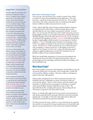 16
More to Come, and New Players Emerge
A few years ago, cities had limited, if any, models to consider if they wished
to accelerate a next generation broadband network deployment. Now, they
have many – and the age of experimentation is far from over. We are already
in discussions with various communities who are considering tying together
elements of different models to best meet their own needs.
Further, while Google Fiber and some large incumbent telephone companies
are expanding their own fiber efforts, a number of smaller players are also
experimenting with new ways to deploy next generation networks. As noted
above, Ting, an innovative ISP with roots in both mobile and Internet services, is
bringing gigabit networks to several smaller communities, including Westminster,
Maryland, through a shared-risk model, and Charlottesville, Virginia, by buying
an existing ISP and upgrading its network. Sonic.net, an ISP based in California,
has plans to deploy gigabit-capable networks to ten communities in Northern
California. C-Spire, a Mississippi-based Competitive Local Exchange Carrier
(CLEC), ran a gigabit competition in that state and now is deploying to the six
winners. Monkey Brains, an ISP in San Francisco, uses an advanced wireless
radio, provided by a company named Siklu, to offer gigabit connectivity to
residents in San Francisco. Brooklyn Fiber, a three-year-old startup, started
rolling out a gigabit broadband service in early 2015 in Industry City, the
Brooklyn complex of former warehouse buildings.
While cities should follow developments of community-led broadband, they
should also note the private efforts of companies big and small, as they can
provide insight into new technologies and business models to best address a city’s
future bandwidth needs.
WhatAboutCable?
Most of the examples of community-led broadband in this Handbook involve the
community working with a new provider, such as Google Fiber, a smaller ISP,
or the incumbent telephone company. This raises an obvious, and important
question: what about cable operators?
Cable provides a broadband service in all the communities discussed in this
Handbook and Gig.U’s philosophy was always to be business model and
service provider agnostic. That is, we did not favor a particular model or type
of provider; we simply wanted to create paths for communities to accelerate
achieving the affordable, abundant bandwidth necessary to thrive. We
approached all providers, including cable operators, about working with our
communities to experiment with various paths forward.
Early on, we thought cable might be the most interested in such experiments as
cable operators generally had the advantage of both faster networks and cheaper
upgrade paths. In that light, we theorized, cable might welcome efforts that
accelerated the demand for next generation bandwidth.
The theory proved to be wrong. Indeed, in a way we found ironic for enterprises
that marketed a service based on the superior performance of its bandwidth, cable
operators were generally dismissive of any need for more abundant bandwidth.
Google Fiber’s Evolving Plans
Recently, Google Fiber announced it was
postponing the deployment of fiber in
some of its targeted cities as it explores
opportunities to offer Gigabit services
through a fixed-wireless alternative.
(Google Fiber also announced some job
cuts and a leadership change.) These
announcements come on the heels of 1)
the FCC approving a Google-supported
plan to share spectrum in the 3.5 GHz
band; 2) Google’s announcement that
it would offer a high-speed service to
multiple dwelling unit buildings (MDUs)
in some large cities -- including Chicago,
San Francisco, and Los Angeles; and 3) its
purchase of Webpass, an ISP that offers
high-speed fixed wireless services in a
number of communities, including San
Francisco, Miami, and Chicago.
From this set of announcements, two
different narratives have emerged. One
view is that Google is slowly retreating
from the access business and is looking
for a face-saving way to provide some
service to limited communities in a way
that is significantly less expensive than
a full fiber build-out. The other is that
Google is putting a temporary pause
on a limited number of communities
but is, in fact, expanding the number of
communities it can reach by developing
a strategy that combines fiber with new
wireless opportunities.
As of this writing, we cannot be sure
which narrative is more accurate, though
it is possible that both contain some truth.
It is likely that the situation will clarify
in 2017, as Google’s testing in the 3.5
GHz band in 24 cities should be complete
sometime in the middle of the year.
In either case, however, cities should
still be proceeding with fiber-friendly
policies, as such policies will be important
for attracting affordable, abundant
bandwidth, whether from Google, a telco
upgrade, another fiber-based ISP, or a new
generation of wireless providers. (See
section on New Services that Benefit from
Fiber, below.)
 