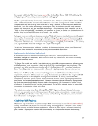 17
For example, in 2013, the Wall Street Journal reported that the then Time Warner Cable CEO said having fiber
with gigabit speeds “ends up being more about publicity and bragging.”
We don’t question the sincerity of those views as stated at the time. But we also understood those views to reflect
cable’s comfort with a market structure in which it believed it had a clear advantage over its wireline broadband
competition and that that advantage would allow cable to charge a premium for the scarcity value of abundant
bandwidth. Given that comfort, we rethought our strategy to reflect the likelihood that cable would not move
forward with deploying its own next generation networks until it faced competitive forces compelling it to do so.
While we always welcomed cable’s participation with our efforts, we focused on finding ways to either improve the
position of the current bandwidth runner-up or bring in a new provider.
Subsequent events have reinforced that course correction. While cable has never been the first mover with a gigabit
network, it has always responded to community-led efforts with significant speed increases. Comcast’s emerging
gigabit offerings across the U.S. have, through no coincidence, mirrored the geographic choices of Google Fiber’s
deployments and interest. Also, Comcast’s more competitive gigabit pricing ($70 per month with a 3-year contract
as of August 2016) has also mainly overlapped with Google Fiber’s footprint.
We welcome this announcement and believe it confirms the fundamental equation and the role of the threat of
competitive losses in improving the economics of next generation network deployments.
How Communities, Not Individuals, Buy Broadband
Cable’s responsiveness also demonstrates something else at the core of community-led broadband efforts:
Broadband is bought as a community. While individuals think they make a choice, the choice is bounded by
choices the community makes.
To illustrate this, consider how at a Gig.U meeting several years ago, a cable company representative said the company
could sell consumers in our communities a gigabit service for $7,000 a month, with a two year commitment. That
company is now facing potential competition that will sell a similar product at $70 a month and what do you
know? That cable provider now has announced it will soon sell a gigabit product at that price point now too.
What caused the difference? Was it some new technology or some other brilliant innovation by a company
engineer? No. Rather, the difference lay in how a group of communities approached how they bought bandwidth
by improving the math for the deployment of next generation networks. By making it possible for cable’s
competitors to deploy and operate a network more economically, it caused cable to respond, giving its residents
faster, better, and cheaper options for broadband. Individual consumers may make the ultimate buying decision,
but those choices are circumscribed by decisions made at the community level. Consumers in Durham, North
Carolina, get the benefit of Durham’s decision to participate in the NCNGN, but those options are not available
to consumers in communities without such efforts.
That cable is now reacting to the efforts of Google Fiber, AT&T Gigapower, Century Link, and others with
their own next-generation network offering is a welcome dynamic, putting communities in a stronger position to
achieve affordable, abundant bandwidth. Still, we suspect to take advantage of that dynamic, communities will
have to be proactive in changing the status quo.
City-DrivenWi-FiProjects
Despite some high-profile failures in citywide municipal Wi-Fi several years ago (such as in Seattle and Philadelphia),
recently, several smaller-scale projects have found their footing. Providing public Wi-Fi hotspots is not in any way
equivalent to rolling out fiber-to-the-home gigabit service, but it can be part of any city’s incremental connectivity
plan – either as a stepping-stone to future, more robust offerings, or a complementary service to other offerings.
 