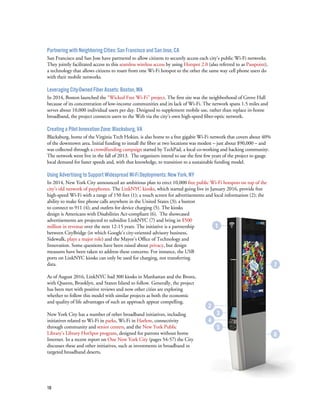 18
Partnering with Neighboring Cities: San Francisco and San Jose, CA
San Francisco and San Jose have partnered to allow citizens to securely access each city’s public Wi-Fi networks.
They jointly facilitated access to this seamless wireless access by using Hotspot 2.0 (also referred to as Passpoint),
a technology that allows citizens to roam from one Wi-Fi hotspot to the other the same way cell phone users do
with their mobile networks.
Leveraging City-Owned Fiber Assets: Boston, MA
In 2014, Boston launched the “Wicked Free Wi-Fi” project. The first site was the neighborhood of Grove Hall
because of its concentration of low-income communities and its lack of Wi-Fi. The network spans 1.5 miles and
serves about 10,000 individual users per day. Designed to supplement mobile use, rather than replace in-home
broadband, the project connects users to the Web via the city’s own high-speed fiber-optic network.
Creating a Pilot Innovation Zone: Blacksburg, VA
Blacksburg, home of the Virginia Tech Hokies, is also home to a free gigabit Wi-Fi network that covers about 40%
of the downtown area. Initial funding to install the fiber at two locations was modest – just about $90,000 – and
was collected through a crowdfunding campaign started by TechPad, a local co-working and hacking community.
The network went live in the fall of 2013. The organizers intend to use the first few years of the project to gauge
local demand for faster speeds and, with that knowledge, to transition to a sustainable funding model.
Using Advertising to Support Widespread Wi-Fi Deployments: New York, NY
In 2014, New York City announced an ambitious plan to erect 10,000 free public Wi-Fi hotspots on top of the
city’s old network of payphones. The LinkNYC kiosks, which started going live in January 2016, provide free
high-speed Wi-Fi with a range of 150 feet (1); a touch screen for advertisements and local information (2); the
ability to make free phone calls anywhere in the United States (3); a button
to connect to 911 (4); and outlets for device charging (5). The kiosks
design is Americans with Disabilities Act-compliant (6). The showcased
advertisements are projected to subsidize LinkNYC (7) and bring in $500
million in revenue over the next 12-15 years. The initiative is a partnership
between CityBridge (in which Google’s city-oriented advisory business,
Sidewalk, plays a major role) and the Mayor’s Office of Technology and
Innovation. Some questions have been raised about privacy, but design
measures have been taken to address these concerns. For instance, the USB
ports on LinkNYC kiosks can only be used for charging, not transferring
data.
As of August 2016, LinkNYC had 300 kiosks in Manhattan and the Bronx,
with Queens, Brooklyn, and Staten Island to follow. Generally, the project
has been met with positive reviews and now other cities are exploring
whether to follow this model with similar projects as both the economic
and quality of life advantages of such an approach appear compelling.
New York City has a number of other broadband initiatives, including
initiatives related to Wi-Fi in parks, Wi-Fi in Harlem, connectivity
through community and senior centers, and the New York Public
Library’s Library HotSpot program, designed for patrons without home
Internet. In a recent report on One New York City (pages 54-57) the City
discusses these and other initiatives, such as investments in broadband in
targeted broadband deserts.
7
6
1
2
3
4
5
 