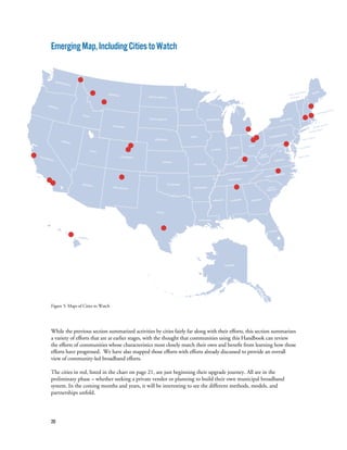 20
EmergingMap,IncludingCitiestoWatch
Figure 5: Maps of Cities to Watch
While the previous section summarized activities by cities fairly far along with their efforts, this section summarizes
a variety of efforts that are at earlier stages, with the thought that communities using this Handbook can review
the efforts of communities whose characteristics most closely match their own and benefit from learning how those
efforts have progressed. We have also mapped those efforts with efforts already discussed to provide an overall
view of community-led broadband efforts.
The cities in red, listed in the chart on page 21, are just beginning their upgrade journey. All are in the
preliminary phase – whether seeking a private vendor or planning to build their own municipal broadband
system. In the coming months and years, it will be interesting to see the different methods, models, and
partnerships unfold.
 