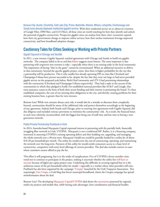 22
Kansas City, Austin, Charlotte, Salt Lake City, Provo, Nashville, Atlanta, Wilson, Lafayette, Chattanooga and
Sandy have already deployed residential gigabit service. With their residential service on or almost on (courtesy
of Google Fiber, EPB Fiber, and LUS Fiber), all these cities are worth watching for how they identify and unlock
the potential of gigabit connectivity. Prospective gigabit cities can analyze how these cities’ economies expand,
how their city governments change or improve online services, how their anchor institutions leverage improved
connectivity, and how broadband adoption changes.
CautionaryTalesforCitiesSeekingorWorkingwithPrivatePartners
Gigabit Squared in Chicago and Seattle
In 2011, a new entrant, Gigabit Squared, reached agreements with Chicago and Seattle to build out gigabit
networks. The company failed to do so and that failure suggests many lessons. The most important is that
partnering with unproven new entrants is risky – especially when there is no existing stake in the local community.
The importance of having “skin in the game” cannot be overestimated. When an additional incentive to deliver
in that community, beyond the specific gigabit project, exists, then there is higher probability for the city that
a partnership will be productive. This is why smaller but already operating ISPs in cities like Cleveland and
Champaign-Urbana have proven successful so far, despite the fact that they were not large or had never provided
gigabit service on the proposed scale before. Both OneCommunity and iTV-3 had preexisting relationships
with the community (Cleveland and Champaign-Urbana respectively). They had a stake in the success of the
communities in which they pledged to build. For established national providers like AT&T and Google, that
extra assurance comes in the form of both their secure funding and their interest in promoting the brand. To these
established companies, the cost of not meeting their obligations to the city, and thereby creating problems for their
existing business lines, is greater than for new entrants.
Bottom Line? While new entrants always carry risk, it would also be a mistake to discount them completely.
Instead, communities should be aware of the additional risks and protect themselves accordingly at the beginning
of any agreement. Indeed, both Seattle and Chicago, prior to entering into agreements with Gigabit Squared, did
due diligence and included contract provisions to minimize the communities’ risk. As a result, the financial losses
to each were relatively circumscribed, with the biggest loss being one of staff time and lost time to having a next
generation network.
Public-Private Partnership Pushback in Utah
In 2014, Australia-based Macquaire Capital expressed interest in partnering with the partially built, financially
struggling fiber network in Utah, UTOPIA. Macquarie is not a traditional ISP. Rather, it is a financing company,
interested in assuming UTOPIA’s existing operating deficit and then building out, upgrading, and managing
the whole network over a 30-year term. Macquarie’s build-out would be partially funded by a utility fee of about
$18-20 per household per month. The utility fee would cover the cost of constructing, operating, and maintaining
the network over the long-term. Payment of this utility fee would entitle consumers access to a basic level of
connectivity, competitive with entry-level offerings of current providers. The deal also includes waivers in cases
where customers cannot afford to pay the fee.
This effort is still progressing, but is in the midst of complications. Five of UTOPIA’s eleven member cities
voted not to continue to participate in the project, making it uncertain whether the utility fees will have to
increase because of higher per capita project costs. Underlying this difficulty in securing regional buy-in is the
ambitious nature of the per-household utility fee model – especially in a market where other providers still exist.
Pushback has also been organized by the campaign “Unopia” launched by the Utah Taxpayers Association. Not
surprisingly, Free Utopia, a Utah blog that favors municipal broadband, claims the Unopia campaign has spread
misinformation about the deal.
Bottom Line? The developing Macquarie Capital/UTOPIA deal shows the uncertainty presented by regional,
multi-city projects and models that, while having scale advantages, have coordination and financial hurdles.
 