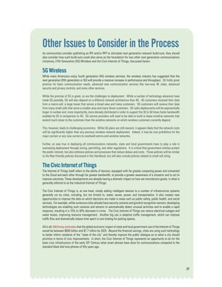 27
Other Issues to Consider in the Process
As communities consider publishing an RFI and/or RFP to stimulate next generation network build-outs, they should
also consider how such build-outs could also serve as the foundation for two other next generation communications
initiatives, Fifth Generation (5G) Wireless and the Civic Internet of Things, discussed herein.
5GWireless
While many Americans enjoy fourth generation (4G) wireless services, the wireless industry has suggested that the
next generation (fifth generation or 5G) will provide a massive increase in performance and throughput. 5G holds great
promise for basic communication needs, advanced new communication services like two-way 4K video, advanced
security and privacy controls, and many other services.
While the promise of 5G is great, so are the challenges to deployment. While a number of technology advances have
made 5G possible, 5G will also depend on a different network architecture than 4G. 4G customers received their data
from a macro-cell, a large tower that serves a broad area and many customers. 5G customers will receive their data
from many small cells that serve a smaller area and many fewer customers. 5G radio deployments will be exponentially
larger in number and, more importantly, more densely distributed in order to support the 30 to 50 times faster bandwidth
enabled by 5G in comparison to 4G. 5G service providers will need to be able to build or lease wireline networks that
extend much closer to the customers than the wireline networks on which wireless customers currently depend.
This, however, leads to challenging economics. While 5G plans are still nascent, it appears likely that the network costs
will be significantly higher than any previous wireless network deployment. Indeed, it may be cost prohibitive for the
major carriers or any new carriers to overbuild end-to-end wireline networks.
Further, as was true in deploying all communications networks, state and local governments have to play a role in
overseeing deployment through zoning, permitting, and other regulations. It is critical that government entities protect
the public interest, but also embrace policies and processes that reduce delays and costs. Those policies will be similar
to the fiber-friendly policies discussed in this Handbook, but will also include policies related to small cell siting.
TheCivicInternetofThings
The Internet of Things itself refers to the ability of devices, equipped with far greater computing power and connected
to the Cloud and each other through far greater bandwidth, to provide a greater awareness of a situation and to act to
improve outcomes. These developments are already having a dramatic impact on how we manufacture goods, in what is
generally referred to as the industrial Internet of Things.
The Civic Internet of Things is, at one level, simply adding intelligent devices to a number of infrastructure systems
generally run by cities, including, but not limited to, water, sewer, power, and transportation. It also creates new
opportunities to improve the data on which decisions are made in areas such as public safety, public health, and social
services. For example, while numerous cities already have security cameras and gunshot recognition sensors, developing
technologies are enabling such cameras and sensors to automatically detect unusual activities and to enable a rapid
response, resulting in a 10% to 30% decrease in crime. The Civic Internet of Things can reduce electrical outages and
water losses, improving resource management. Another big use is adaptive traffic management, which can improve
traffic flow and dramatically reduce time spent in cars looking for parking spaces.
All in all, McKinsey estimates that the global economic impact of state and local government use of the Internet of Things
would be between $930 billion and $1.7 trillion by 2025. Beyond the financial savings, cities are using such technology
to better inform residents of the “state of the city” and thereby improve the public dialogue as to what a city should
prioritize in terms of civic improvements. In short, the Civic Internet of Things represents an opportunity to do for the
basic civic infrastructure of the early 20th
Century what smart phones have done for communications compared to the
standard black dial tone phones of fifty years ago.
 