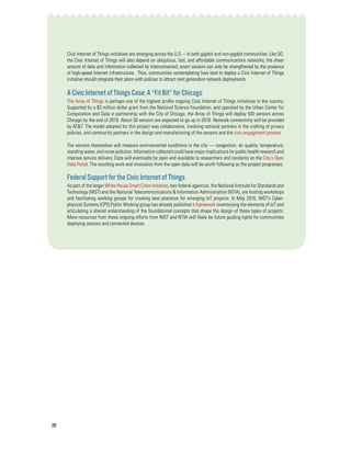 28
Civic Internet of Things initiatives are emerging across the U.S. – in both gigabit and non-gigabit communities. Like 5G,
the Civic Internet of Things will also depend on ubiquitous, fast, and affordable communications networks; the sheer
amount of data and information collected by interconnected, smart sensors can only be strengthened by the presence
of high-speed Internet infrastructure. Thus, communities contemplating how best to deploy a Civic Internet of Things
initiative should integrate their plans with policies to attract next generation network deployments.
A Civic Internet of Things Case: A “Fit Bit” for Chicago
The Array of Things is perhaps one of the highest profile ongoing Civic Internet of Things initiatives in the country.
Supported by a $3 million dollar grant from the National Science Foundation, and operated by the Urban Center for
Computation and Data in partnership with the City of Chicago, the Array of Things will deploy 500 sensors across
Chicago by the end of 2018. About 50 sensors are expected to go up in 2016. Network connectivity will be provided
by AT&T. The model adopted for this project was collaborative, involving national partners in the crafting of privacy
policies, and community partners in the design and manufacturing of the sensors and the civic engagement process.
The sensors themselves will measure environmental conditions in the city — congestion, air quality, temperature,
standing water, and noise pollution. Information collected could have major implications for public health research and
improve service delivery. Data will eventually be open and available to researchers and residents on the City’s Open
Data Portal. The resulting work and innovation from the open data will be worth following as the project progresses.
Federal Support for the Civic Internet of Things
As part of the larger White House Smart Cities Initiative, two federal agencies, the National Institute for Standards and
Technology (NIST) and the National Telecommunications & Information Administration (NTIA), are hosting workshops
and facilitating working groups for creating best practices for emerging IoT projects. In May 2016, NIST’s Cyber-
physical Systems (CPS) Public Working group has already published a framework inventorying the elements of IoT and
articulating a shared understanding of the foundational concepts that shape the design of these types of projects.
More resources from these ongoing efforts from NIST and NTIA will likely be future guiding lights for communities
deploying sensors and connected devices.
 