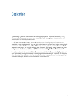 3
Dedication
This Handbook is dedicated to the hundreds of city and university officials, particularly participants in Gig.U,
who over the last five years, as we explored many routes, helped guide us to significant course corrections and
created the map for community-led broadband.
It is also dedicated to the thousands of citizens who attended scores of meetings with us on community-led
broadband, in cities large and small, in every part of the country, and who provided many insights we incorporated
into our work and into this Handbook. Many of their words were wise, but none were wiser than those offered
by a student at an event at the University of Maine, who, after noting all the specific reasons he was excited about
having access to abundant bandwidth then said, “But what is most exciting is what we don’t yet know.”
It is further dedicated to the memory of Charles Benton, a wonderful friend and coach to the Gig.U project, and
many others seeking to improve the capacity of communications networks to serve all. His energy and excitement
about discovering ‘what we don’t yet know’ served, and will continue to serve, as the most important type of fuel
for the work of bringing affordable, abundant bandwidth to our communities.
 