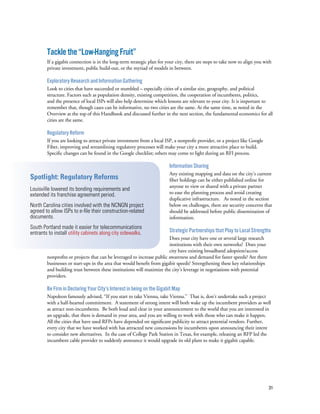 31
Tacklethe“Low-HangingFruit”
If a gigabit connection is in the long-term strategic plan for your city, there are steps to take now to align you with
private investment, public build-out, or the myriad of models in between.
Exploratory Research and Information Gathering
Look to cities that have succeeded or stumbled – especially cities of a similar size, geography, and political
structure. Factors such as population density, existing competition, the cooperation of incumbents, politics,
and the presence of local ISPs will also help determine which lessons are relevant to your city. It is important to
remember that, though cases can be informative, no two cities are the same. At the same time, as noted in the
Overview at the top of this Handbook and discussed further in the next section, the fundamental economics for all
cities are the same.
Regulatory Reform
If you are looking to attract private investment from a local ISP, a nonprofit provider, or a project like Google
Fiber, improving and streamlining regulatory processes will make your city a more attractive place to build.
Specific changes can be found in the Google checklist; others may come to light during an RFI process.
Information Sharing
Any existing mapping and data on the city’s current
fiber holdings can be either published online for
anyone to view or shared with a private partner
to ease the planning process and avoid creating
duplicative infrastructure. As noted in the section
below on challenges, there are security concerns that
should be addressed before public dissemination of
information.
Strategic Partnerships that Play to Local Strengths
Does your city have one or several large research
institutions with their own networks? Does your
city have existing broadband adoption/access
nonprofits or projects that can be leveraged to increase public awareness and demand for faster speeds? Are there
businesses or start-ups in the area that would benefit from gigabit speeds? Strengthening these key relationships
and building trust between these institutions will maximize the city’s leverage in negotiations with potential
providers.
Be Firm in Declaring Your City’s Interest in being on the Gigabit Map
Napoleon famously advised, “If you start to take Vienna, take Vienna.” That is, don’t undertake such a project
with a half-hearted commitment. A statement of strong intent will both wake up the incumbent providers as well
as attract non-incumbents. Be both loud and clear in your announcement to the world that you are interested in
an upgrade, that there is demand in your area, and you are willing to work with those who can make it happen.
All the cities that have used RFPs have depended on significant publicity to attract potential vendors. Further,
every city that we have worked with has attracted new concessions by incumbents upon announcing their intent
to consider new alternatives. In the case of College Park Station in Texas, for example, releasing an RFP led the
incumbent cable provider to suddenly announce it would upgrade its old plant to make it gigabit capable.
Spotlight: Regulatory Reforms
Louisville lowered its bonding requirements and
extended its franchise agreement period.
North Carolina cities involved with the NCNGN project
agreed to allow ISPs to e-file their construction-related
documents.
South Portland made it easier for telecommunications
entrants to install utility cabinets along city sidewalks.
 