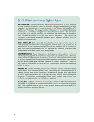 32
Cases:DifferentApproachesto“DigOnce”Policies
Brentwood, CA - Brentwood’s Municipal Code contains provisions requiring all “utility distribution
facilities,” including communications systems, to be installed underground (waivers are permitted under
extraordinary circumstances). Among these provisions, under the title “Advanced Technology Systems,” is
the following: “The developer shall design, install, test and dedicate to the city two advanced technology
system conduits… within the public right-of-way.” One of the conduits contains a fiber optic system
for use by the city or one of its franchisees. The other conduit is to remain empty and available for
future franchisees who prefer to run their own cables instead of using the city’s. Under this policy, the
city expands its own network incrementally while extra capacity is installed to facilitate future fiber
deployments by private providers.
Santa Monica, CA - Santa Monica adds an important feature to its “dig once” policy - requiring all
utility operators to submit maps of all “antennas, pipelines, conduits, cables, vaults, pedestals, and all
other associated facilities” located in public rights-of-way (ROW). These maps must be submitted on a
yearly basis, unless no changes have occurred. This reporting activity streamlines future uses of these
ROW assets that, in turn, lower costs for future network builders.
Mount Vernon, WA - The city of Mount Vernon, Washington, has implemented a “dig once” conduit
policythatspecificallyappliesto“theconstructionofimprovementssuchasbuildings,homes,subdivisions,
streets, and utilities.” All such projects are required to “construct and install telecommunications conduit
on all streets that are affected, disturbed, constructed and/or improved by development unless otherwise
approved, pending a review by the city engineer.” By spelling out a range of “improvements” covered, this
policy appears to specify a highly incremental fashion for installing conduit which can help reduce overall
costs in the long run.
Poulsbo, WA - Poulsbo, Washington, adopted a policy that applies to all road construction, whether
done by the city or any other entity. Poulsbo’s policy further distinguishes between different types of
roadways, requiring higher capacity conduit along “all new collector or arterial public streets serving
or abutting residential development, and in all new public streets serving or abutting nonresidential
development.” This tailoring of conduit capacity to roadway capacity can lower overall “dig once” costs
by allowing lower capacity conduit to be installed where appropriate.
Seattle, WA - Seattle has a similar “dig once” policy, but in contrast to all the others listed here, it
specifies that the city will cover the incremental cost of the extra conduit. One can speculate this generous
policy is due to the larger resources of a city the size of Seattle and a high prioritization by the city to
ensure its conduit policy achieves its objective.
 