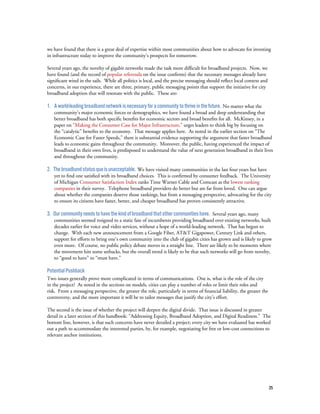 35
we have found that there is a great deal of expertise within most communities about how to advocate for investing
in infrastructure today to improve the community’s prospects for tomorrow.
Several years ago, the novelty of gigabit networks made the task more difficult for broadband projects. Now, we
have found (and the record of popular referenda on the issue confirms) that the necessary messages already have
significant wind in the sails. While all politics is local, and the precise messaging should reflect local context and
concerns, in our experience, there are three, primary, public messaging points that support the initiative for city
broadband adoption that will resonate with the public. These are:
1. Aworld-leadingbroadbandnetworkisnecessaryforacommunitytothriveinthefuture. No matter what the
community’s major economic forces or demographics, we have found a broad and deep understanding that
better broadband has both specific benefits for economic sectors and broad benefits for all. McKinsey, in a
paper on “Making the Consumer Case for Major Infrastructure,” urges leaders to think big by focusing on
the “catalytic” benefits to the economy. That message applies here. As noted in the earlier section on “The
Economic Case for Faster Speeds,” there is substantial evidence supporting the argument that faster broadband
leads to economic gains throughout the community. Moreover, the public, having experienced the impact of
broadband in their own lives, is predisposed to understand the value of next generation broadband in their lives
and throughout the community.
2. Thebroadbandstatusquoisunacceptable. We have visited many communities in the last four years but have
yet to find one satisfied with its broadband choices. This is confirmed by consumer feedback. The University
of Michigan Consumer Satisfaction Index ranks Time Warner Cable and Comcast as the lowest ranking
companies in their survey. Telephone broadband providers do better but are far from loved. One can argue
about whether the companies deserve those rankings, but from a messaging perspective, advocating for the city
to ensure its citizens have faster, better, and cheaper broadband has proven consistently attractive.
3. Ourcommunityneedstohavethekindofbroadbandthatothercommunitieshave. Several years ago, many
communities seemed resigned to a static fate of incumbents providing broadband over existing networks, built
decades earlier for voice and video services, without a hope of a world-leading network. That has begun to
change. With each new announcement from a Google Fiber, AT&T Gigapower, Century Link and others,
support for efforts to bring one’s own community into the club of gigabit cities has grown and is likely to grow
even more. Of course, no public policy debate moves in a straight line. There are likely to be moments where
the movement hits some setbacks, but the overall trend is likely to be that such networks will go from novelty,
to “good to have” to “must have.”
PotentialPushback
Two issues generally prove more complicated in terms of communications. One is, what is the role of the city
in the project? As noted in the sections on models, cities can play a number of roles or limit their roles and
risk. From a messaging perspective, the greater the role, particularly in terms of financial liability, the greater the
controversy, and the more important it will be to tailor messages that justify the city’s effort.
The second is the issue of whether the project will deepen the digital divide. That issue is discussed in greater
detail in a later section of this handbook: “Addressing Equity, Broadband Adoption, and Digital Readiness.” The
bottom line, however, is that such concerns have never derailed a project; every city we have evaluated has worked
out a path to accommodate the interested parties, by, for example, negotiating for free or low-cost connections to
relevant anchor institutions.
 