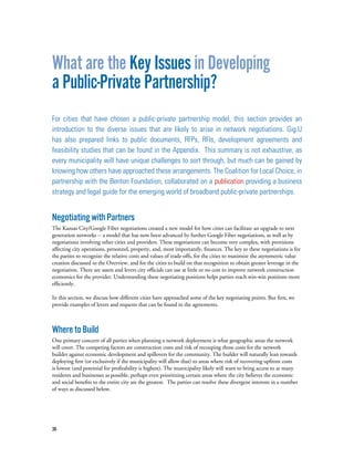36
What are the Key Issues in Developing
a Public-Private Partnership?
For cities that have chosen a public-private partnership model, this section provides an
introduction to the diverse issues that are likely to arise in network negotiations. Gig.U
has also prepared links to public documents, RFPs, RFIs, development agreements and
feasibility studies that can be found in the Appendix. This summary is not exhaustive, as
every municipality will have unique challenges to sort through, but much can be gained by
knowing how others have approached these arrangements. The Coalition for Local Choice, in
partnership with the Benton Foundation, collaborated on a publication providing a business
strategy and legal guide for the emerging world of broadband public-private partnerships.
NegotiatingwithPartners
The Kansas City/Google Fiber negotiations created a new model for how cities can facilitate an upgrade to next
generation networks -- a model that has now been advanced by further Google Fiber negotiations, as well as by
negotiations involving other cities and providers. These negotiations can become very complex, with provisions
affecting city operations, personnel, property, and, most importantly, finances. The key to these negotiations is for
the parties to recognize the relative costs and values of trade-offs, for the cities to maximize the asymmetric value
creation discussed in the Overview, and for the cities to build on that recognition to obtain greater leverage in the
negotiation. There are assets and levers city officials can use at little or no cost to improve network construction
economics for the provider. Understanding these negotiating positions helps parties reach win-win positions more
efficiently.
In this section, we discuss how different cities have approached some of the key negotiating points. But first, we
provide examples of levers and requests that can be found in the agreements.
WheretoBuild
One primary concern of all parties when planning a network deployment is what geographic areas the network
will cover. The competing factors are construction costs and risk of recouping those costs for the network
builder against economic development and spillovers for the community. The builder will naturally lean towards
deploying first (or exclusively if the municipality will allow that) to areas where risk of recovering upfront costs
is lowest (and potential for profitability is highest). The municipality likely will want to bring access to as many
residents and businesses as possible, perhaps even prioritizing certain areas where the city believes the economic
and social benefits to the entire city are the greatest.  The parties can resolve these divergent interests in a number
of ways as discussed below.
 