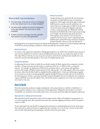 38
Mutual Consultation
Google and Kansas City dealt with this issue by leaving
the question of initial build sites open to continuing
negotiation, with Google retaining the right to base future
build locations on purely economic calculations. As a
matter of practice, Google agrees to build-out in the entire
city but the actual construction obligation only kicks
in when a certain percentage of a “fiberhood” (with the
boundaries of the fiberhood and the minimum percentage
set at Google’s sole discretion) signs up for the service.
This approach can be viewed as a win-win from the
perspective that the city has a voice in negotiating initial
build locations and the ISP retains control over expansion
locations thereafter. However, if the city falls short of
getting agreement on its planned network sites during initial negotiations, turning over control of expansion planning
to the ISP can end up resulting in a build-out to fewer areas than the city may have wished.
Need-based Quotas
In contrast to the negotiation model above, Raleigh agreed upfront to let AT&T base its build locations purely on
cost-recovery calculations in return for a quota of additional locations that the city could choose based on need.
The trade-off here is that the city may not get the network to reach all of its need-based sites initially, but it can
ensure the network eventually expands to cover some of its highest priority areas.
Competitive Response
In addressing this issue of where to build, the city should consider the likely response from competitive network
providers.  So long as the new network reaches a critical mass of the city, it is likely to drive a competitive
response.  For example, the deployment of fiber by the incumbent telco or a new entrant with significant
resources, like Google, will likely compel responses by the cable provider.  The cable upgrade will be done system-
by-system, rather than the fiber build-out neighborhood-by-neighborhood.  In that way, facilitating an upgrade
or new entrant can result in a broader geographic upgrade through third party providers who are not involved in
the initial agreement. Further, as pricing is generally consistent throughout the entire jurisdiction, the competitive
response will likely mean that all residents receive the benefits of price competition, even if the new network does
not extend to every area.
HowtoBuild
Network construction methods are largely standardized, so the primary decision is whether to build above- or
below-ground (or whether to use a combination of both approaches). Making this determination can involve
considerable cost calculations and complex policy issues, such as pole attachment rights and equipment placement.
Above-ground vs. Underground Construction
Above-ground network construction tends to be less expensive from a labor and equipment cost perspective, so
it is most commonly used. Above-ground construction also minimizes digging up roadways and the consequent
impact on traffic.
On the other hand, the main benefit of underground construction is weatherproofing the network, protecting it
from wind and ice, which are known to topple utility lines and poles. So it is in the city’s interest to assess these
costs and risks while planning and negotiating a network construction partnership.
Where to Build: Key Considerations
• Are there areas of the city we insist on connecting
to the new network and, if so, on what timetable?
• Are there public facilities we insist on connecting
to the new network? How many and on what
timetable?
• Is there a minimum coverage area that a provider
must commit to as part of the agreement?
 
